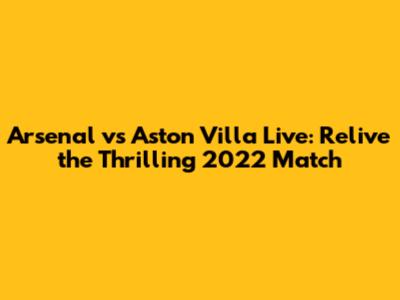 Arsenal vs Aston Villa Live: Relive the Thrilling 2022 Match