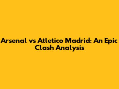 Arsenal vs Atletico Madrid: An Epic Clash Analysis