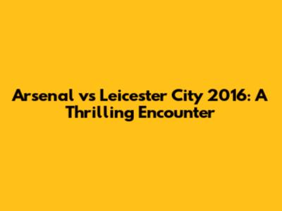 Arsenal vs Leicester City 2016: A Thrilling Encounter