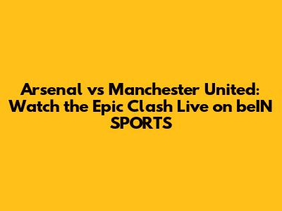 Arsenal vs Manchester United: Watch the Epic Clash Live on beIN SPORTS