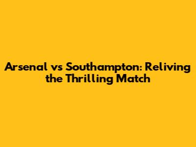 Arsenal vs Southampton: Reliving the Thrilling Match