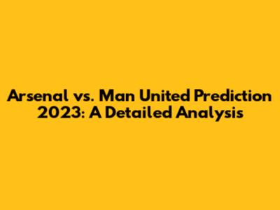 Arsenal vs. Man United Prediction 2023: A Detailed Analysis