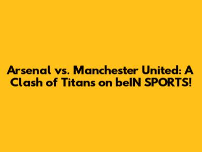 Arsenal vs. Manchester United: A Clash of Titans on beIN SPORTS!