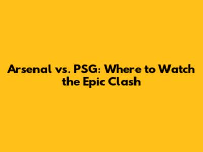 Arsenal vs. PSG: Where to Watch the Epic Clash