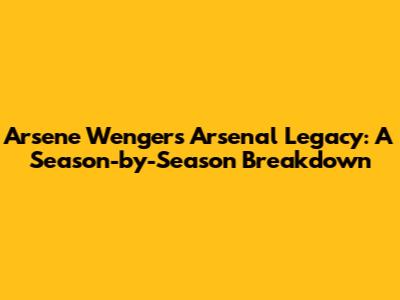 Arsene Wenger's Arsenal Legacy: A Season-by-Season Breakdown