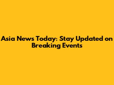 Asia News Today: Stay Updated on Breaking Events