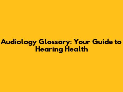 Audiology Glossary: Your Guide to Hearing Health