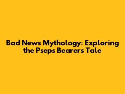 Bad News Mythology: Exploring the Pseps Bearer's Tale