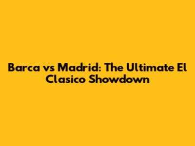 Barca vs Madrid: The Ultimate El Clasico Showdown