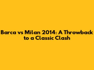 Barca vs Milan 2014: A Throwback to a Classic Clash