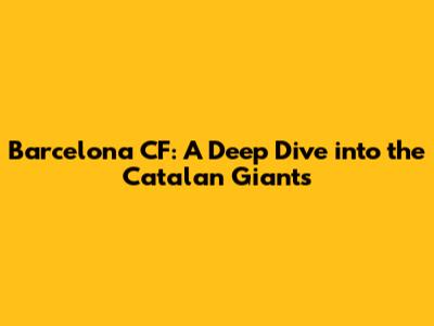 Barcelona CF: A Deep Dive into the Catalan Giants