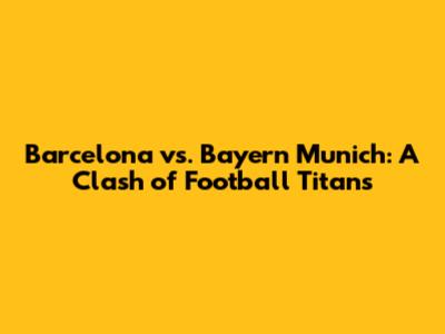 Barcelona vs. Bayern Munich: A Clash of Football Titans