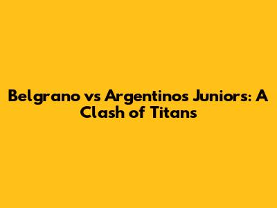 Belgrano vs Argentinos Juniors: A Clash of Titans