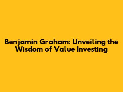 Benjamin Graham: Unveiling the Wisdom of Value Investing
