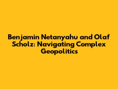 Benjamin Netanyahu and Olaf Scholz: Navigating Complex Geopolitics