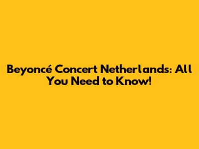 Beyoncé Concert Netherlands: All You Need to Know!
