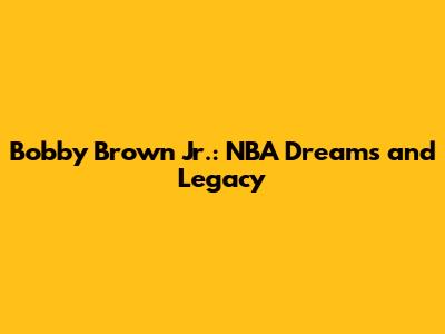 Bobby Brown Jr.: NBA Dreams and Legacy