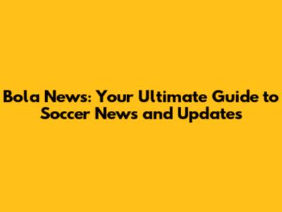 Bola News: Your Ultimate Guide to Soccer News and Updates