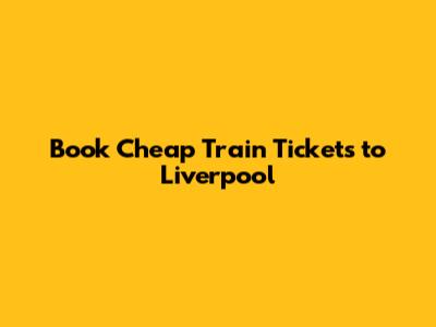 Book Cheap Train Tickets to Liverpool