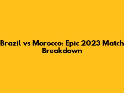 Brazil vs Morocco: Epic 2023 Match Breakdown