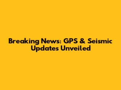Breaking News: GPS & Seismic Updates Unveiled