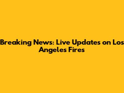 Breaking News: Live Updates on Los Angeles Fires