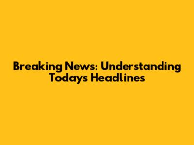 Breaking News: Understanding Today's Headlines