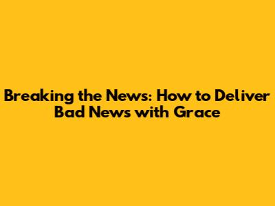 Breaking the News: How to Deliver Bad News with Grace