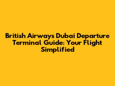 British Airways Dubai Departure Terminal Guide: Your Flight Simplified