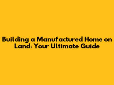 Building a Manufactured Home on Land: Your Ultimate Guide