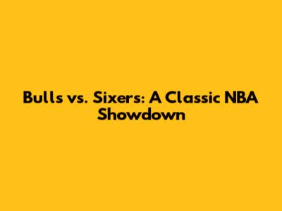 Bulls vs. Sixers: A Classic NBA Showdown