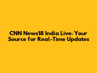 CNN News18 India Live: Your Source for Real-Time Updates