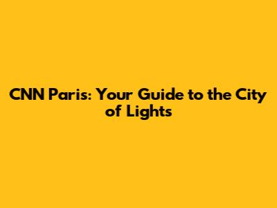 CNN Paris: Your Guide to the City of Lights