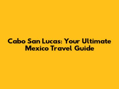 Cabo San Lucas: Your Ultimate Mexico Travel Guide