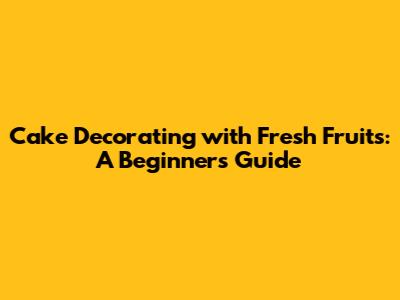 Cake Decorating with Fresh Fruits: A Beginner's Guide