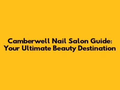 Camberwell Nail Salon Guide: Your Ultimate Beauty Destination