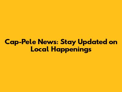 Cap-Pele News: Stay Updated on Local Happenings