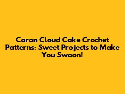 Caron Cloud Cake Crochet Patterns: Sweet Projects to Make You Swoon!