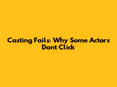 Casting Fails: Why Some Actors Don't Click