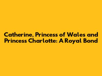 Catherine, Princess of Wales and Princess Charlotte: A Royal Bond