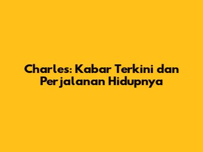 Charles: Kabar Terkini dan Perjalanan Hidupnya