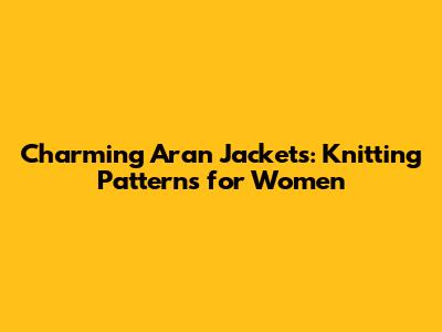 Charming Aran Jackets: Knitting Patterns for Women