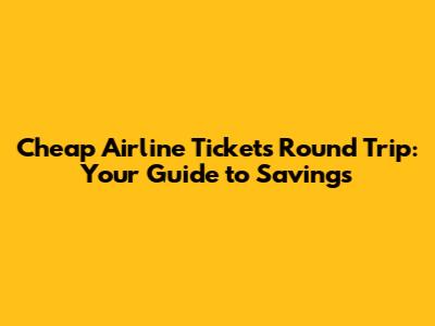 Cheap Airline Tickets Round Trip: Your Guide to Savings