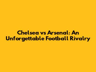 Chelsea vs Arsenal: An Unforgettable Football Rivalry