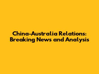 China-Australia Relations: Breaking News and Analysis