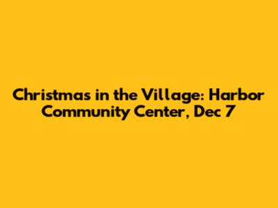 Christmas in the Village: Harbor Community Center, Dec 7
