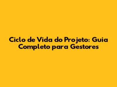 Ciclo de Vida do Projeto: Guia Completo para Gestores