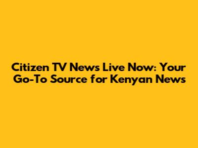 Citizen TV News Live Now: Your Go-To Source for Kenyan News