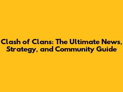 Clash of Clans: The Ultimate News, Strategy, and Community Guide