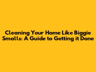 Cleaning Your Home Like Biggie Smalls: A Guide to Getting it Done
